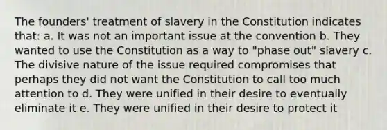 The founders' treatment of slavery in the Constitution indicates that: a. It was not an important issue at the convention b. They wanted to use the Constitution as a way to "phase out" slavery c. The divisive nature of the issue required compromises that perhaps they did not want the Constitution to call too much attention to d. They were unified in their desire to eventually eliminate it e. They were unified in their desire to protect it