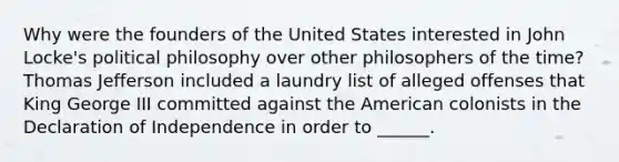 Why were the founders of the United States interested in John Locke's political philosophy over other philosophers of the time? Thomas Jefferson included a laundry list of alleged offenses that King George III committed against the American colonists in the Declaration of Independence in order to ______.