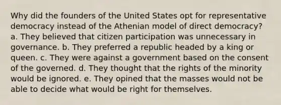 Why did the founders of the United States opt for representative democracy instead of the Athenian model of direct democracy? a. They believed that <a href='https://www.questionai.com/knowledge/kSFCrsfXYO-citizen-participation' class='anchor-knowledge'>citizen participation</a> was unnecessary in governance. b. They preferred a republic headed by a king or queen. c. They were against a government based on the consent of the governed. d. They thought that the rights of the minority would be ignored. e. They opined that the masses would not be able to decide what would be right for themselves.