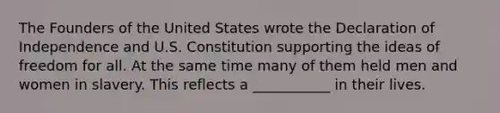 The Founders of the United States wrote the Declaration of Independence and U.S. Constitution supporting the ideas of freedom for all. At the same time many of them held men and women in slavery. This reflects a ___________ in their lives.