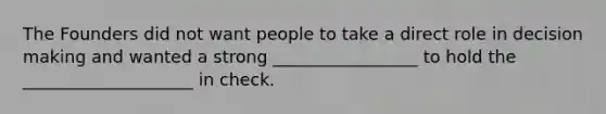 The Founders did not want people to take a direct role in decision making and wanted a strong _________________ to hold the ____________________ in check.