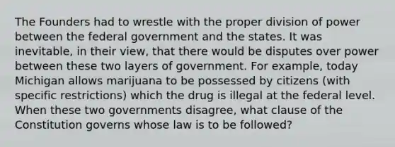 The Founders had to wrestle with the proper division of power between the federal government and the states. It was inevitable, in their view, that there would be disputes over power between these two layers of government. For example, today Michigan allows marijuana to be possessed by citizens (with specific restrictions) which the drug is illegal at the federal level. When these two governments disagree, what clause of the Constitution governs whose law is to be followed?