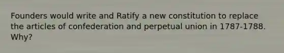Founders would write and Ratify a new constitution to replace the articles of confederation and perpetual union in 1787-1788. Why?