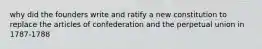 why did the founders write and ratify a new constitution to replace the articles of confederation and the perpetual union in 1787-1788