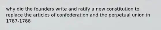 why did the founders write and ratify a new constitution to replace the articles of confederation and the perpetual union in 1787-1788