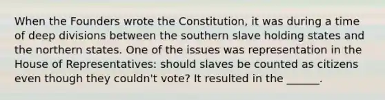 When the Founders wrote the Constitution, it was during a time of deep divisions between the southern slave holding states and the northern states. One of the issues was representation in the House of Representatives: should slaves be counted as citizens even though they couldn't vote? It resulted in the ______.