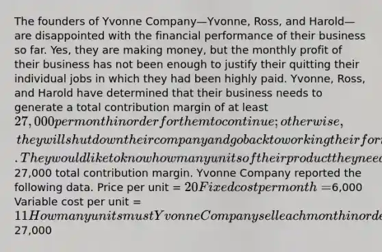 The founders of Yvonne Company—Yvonne, Ross, and Harold—are disappointed with the financial performance of their business so far. Yes, they are making money, but the monthly profit of their business has not been enough to justify their quitting their individual jobs in which they had been highly paid. Yvonne, Ross, and Harold have determined that their business needs to generate a total contribution margin of at least 27,000 per month in order for them to continue; otherwise, they will shut down their company and go back to working their former jobs. They would like to know how many units of their product they need to sell each month to generate this27,000 total contribution margin. Yvonne Company reported the following data. Price per unit = 20 Fixed cost per month =6,000 Variable cost per unit = 11 How many units must Yvonne Company sell each month in order to reach a total contribution margin of27,000