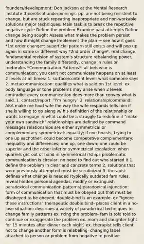 founders/development: Don Jackson at the Mental Research Institute theoretical underpinnings: ppl are not being resistent to change, but are stuck repeating inappropriate and non-workable solutions major techniques: Main task is to break the repetitive negative cycle Define the problem Examine past attempts Define change being sought Assess what makes the problem persist and how it might change Implement the plan → see how it goes *1st order change*: superficial pattern still exists and will pop up again in same or different way *2nd order change*: real change; fundamental revision of system's structure rebalancing power, understanding the family differently, change in rules or metarules *Communication Patterns*: all behavior is communication; you can't not communicate happens on at least 2 levels at all times: 1. surface/content level: what someone says 2. metacommunication: qualifies what is said on 1st level. ex. body language or tone problems may arise when 2 levels contradict every communication does <a href='https://www.questionai.com/knowledge/keWHlEPx42-more-than' class='anchor-knowledge'>more than</a> convey what is said. 1. contact/report: "I'm hungry" 2. relationship/command: AKA make me food wife the way the wife responds tells him if she is willing to go along w/ his definition of the relationship or wants to engage in what could be a struggle to redefine it "make your own sandwich" relationships are defined by command messages relationships are either symmetrical or complementary symmetrical: equality; if one boasts, trying to one up eachother; could become competetive complementary: inequality and differences; one up, one down; one could be superior and the other inferior symmetrical escalation: when quarrels get out of hand in symmetrical r/ships problematic communication is circular; no need to find out who started it 1. define the problem in clear and concrete terms 2. solutions that were previously attempted must be scrutinized 3. therapist defines what change is needed (typically outdated fam rules, reveal hidden personal agendas, modify or extinguish paradoxical communication patterns) paradoxical injunction: form of communication that must be obeyed but that must be disobeyed to be obeyed. double-bind is an example. ex "ignore these instructions" therapeutic double bind- places client in a no-lose situation; describes a variety of paradoxical techniques to change family patterns ex. rxing the problem- fam is told told to continue or exaggerate the problem ex. mom and daughter fight for 15 minutes after dinner each night) ex. therapist tells client not to change another form is relabeling- changing label attached to person or problem from negative to positive