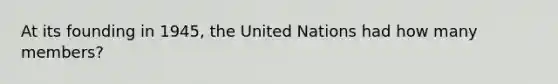 At its founding in 1945, the United Nations had how many members?