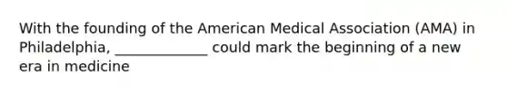 With the founding of the American Medical Association (AMA) in Philadelphia, _____________ could mark the beginning of a new era in medicine