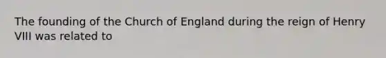 The founding of the Church of England during the reign of Henry VIII was related to