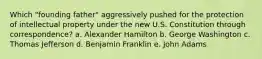 Which "founding father" aggressively pushed for the protection of intellectual property under the new U.S. Constitution through correspondence? a. Alexander Hamilton b. George Washington c. Thomas Jefferson d. Benjamin Franklin e. John Adams