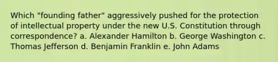 Which "founding father" aggressively pushed for the protection of intellectual property under the new U.S. Constitution through correspondence? a. Alexander Hamilton b. George Washington c. Thomas Jefferson d. Benjamin Franklin e. John Adams