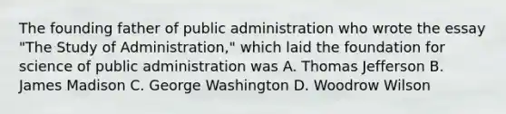 The founding father of public administration who wrote the essay "The Study of Administration," which laid the foundation for science of public administration was A. Thomas Jefferson B. James Madison C. George Washington D. Woodrow Wilson