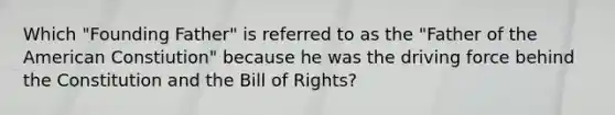 Which "Founding Father" is referred to as the "Father of the American Constiution" because he was the driving force behind the Constitution and the Bill of Rights?