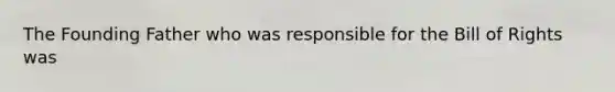 The Founding Father who was responsible for the Bill of Rights was