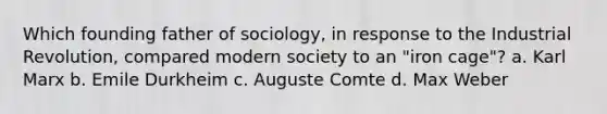 Which founding father of sociology, in response to the Industrial Revolution, compared modern society to an "iron cage"? a. Karl Marx b. Emile Durkheim c. Auguste Comte d. Max Weber