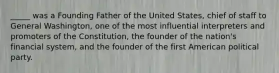 _____ was a Founding Father of the United States, chief of staff to General Washington, one of the most influential interpreters and promoters of the Constitution, the founder of the nation's financial system, and the founder of the first American political party.