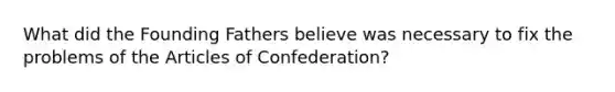 What did the Founding Fathers believe was necessary to fix the problems of the Articles of Confederation?