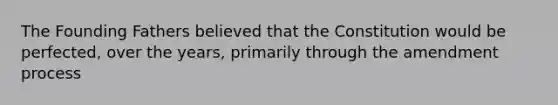 The Founding Fathers believed that the Constitution would be perfected, over the years, primarily through the amendment process