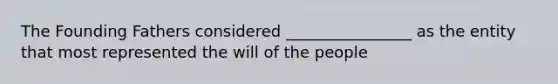 The Founding Fathers considered ________________ as the entity that most represented the will of the people