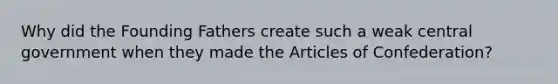 Why did the Founding Fathers create such a weak central government when they made the Articles of Confederation?