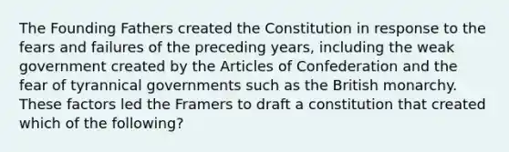 The Founding Fathers created the Constitution in response to the fears and failures of the preceding years, including the weak government created by the Articles of Confederation and the fear of tyrannical governments such as the British monarchy. These factors led the Framers to draft a constitution that created which of the following?