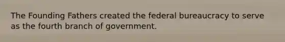 The Founding Fathers created the federal bureaucracy to serve as the fourth branch of government.