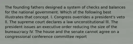 The founding fathers designed a system of checks and balances for the national government. Which of the following best illustrates that concept. l. Congress overrides a president's veto ll. The supreme court declares a law unconstitutional lll. The president issues an executive order reducing the size of the bureaucracy lV. The house and the senate cannot agree on a congressional conference committee report