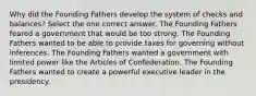 Why did the Founding Fathers develop the system of checks and balances? Select the one correct answer. The Founding Fathers feared a government that would be too strong. The Founding Fathers wanted to be able to provide taxes for governing without inferences. The Founding Fathers wanted a government with limited power like the Articles of Confederation. The Founding Fathers wanted to create a powerful executive leader in the presidency.