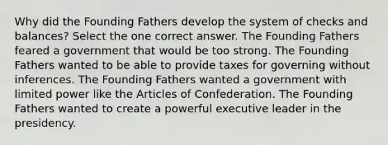 Why did the Founding Fathers develop the system of checks and balances? Select the one correct answer. The Founding Fathers feared a government that would be too strong. The Founding Fathers wanted to be able to provide taxes for governing without inferences. The Founding Fathers wanted a government with limited power like the Articles of Confederation. The Founding Fathers wanted to create a powerful executive leader in the presidency.