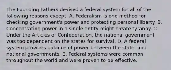 The Founding Fathers devised a federal system for all of the following reasons except: A. Federalism is one method for checking government's power and protecting personal liberty. B. Concentrating power in a single entity might create tyranny. C. Under the Articles of Confederation, the national government was too dependent on the states for survival. D. A federal system provides balance of power between the state. and national governments. E. Federal systems were common throughout the world and were proven to be effective.