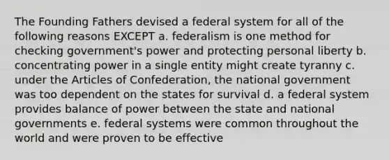 The Founding Fathers devised a federal system for all of the following reasons EXCEPT a. federalism is one method for checking government's power and protecting personal liberty b. concentrating power in a single entity might create tyranny c. under the Articles of Confederation, the national government was too dependent on the states for survival d. a federal system provides balance of power between the state and national governments e. federal systems were common throughout the world and were proven to be effective