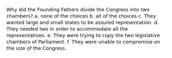 Why did the Founding Fathers divide the Congress into two chambers? a. none of the choices b. all of the choices c. They wanted large and small states to be assured representation. d. They needed two in order to accommodate all the representatives. e. They were trying to copy the two legislative chambers of Parliament. f. They were unable to compromise on the size of the Congress.