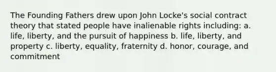 The Founding Fathers drew upon John Locke's social contract theory that stated people have inalienable rights including: a. life, liberty, and the pursuit of happiness b. life, liberty, and property c. liberty, equality, fraternity d. honor, courage, and commitment