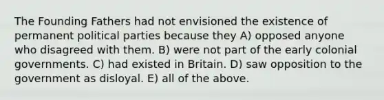 The Founding Fathers had not envisioned the existence of permanent political parties because they A) opposed anyone who disagreed with them. B) were not part of the early colonial governments. C) had existed in Britain. D) saw opposition to the government as disloyal. E) all of the above.