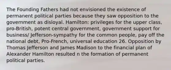 The Founding Fathers had not envisioned the existence of permanent political parties because they saw opposition to the government as disloyal. Hamilton: privileges for the upper class, pro-British, potent central government, government support for business/ Jefferson-sympathy for the common people, pay off the national debt, Pro-French, universal education 26. Opposition by Thomas Jefferson and James Madison to the financial plan of Alexander Hamilton resulted n the formation of permanent political parties.