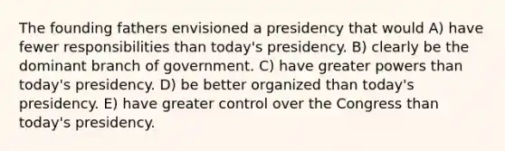 The founding fathers envisioned a presidency that would A) have fewer responsibilities than today's presidency. B) clearly be the dominant branch of government. C) have greater powers than today's presidency. D) be better organized than today's presidency. E) have greater control over the Congress than today's presidency.