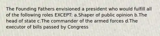 The Founding Fathers envisioned a president who would fulfill all of the following roles EXCEPT: a.Shaper of public opinion b.The head of state c.The commander of the armed forces d.The executor of bills passed by Congress