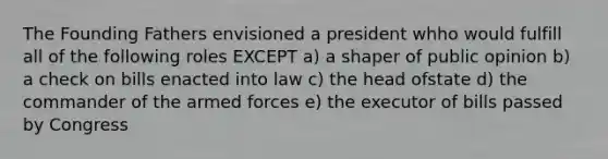 The Founding Fathers envisioned a president whho would fulfill all of the following roles EXCEPT a) a shaper of public opinion b) a check on bills enacted into law c) the head ofstate d) the commander of the armed forces e) the executor of bills passed by Congress