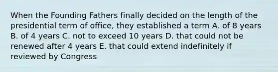 When the Founding Fathers finally decided on the length of the presidential term of office, they established a term A. of 8 years B. of 4 years C. not to exceed 10 years D. that could not be renewed after 4 years E. that could extend indefinitely if reviewed by Congress