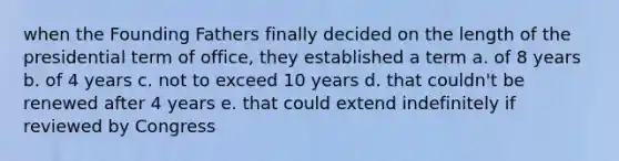 when the Founding Fathers finally decided on the length of the presidential term of office, they established a term a. of 8 years b. of 4 years c. not to exceed 10 years d. that couldn't be renewed after 4 years e. that could extend indefinitely if reviewed by Congress