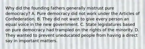 Why did the founding fathers generally mistrust pure democracy? A. Pure democracy did not work under the Articles of Confederation. B. They did not want to give every person an equal voice in the new government. C. State legislatures based on pure democracy had trampled on the rights of the minority. D. They wanted to prevent uneducated people from having a direct say in important matters.