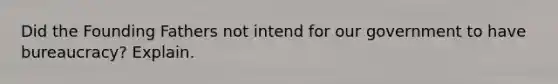 Did the Founding Fathers not intend for our government to have bureaucracy? Explain.