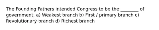 The Founding Fathers intended Congress to be the ________ of government. a) Weakest branch b) First / primary branch c) Revolutionary branch d) Richest branch