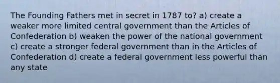 The Founding Fathers met in secret in 1787 to? a) create a weaker more limited central government than the Articles of Confederation b) weaken the power of the national government c) create a stronger federal government than in the Articles of Confederation d) create a federal government less powerful than any state