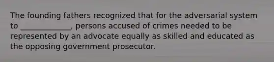 The founding fathers recognized that for the adversarial system to _____________, persons accused of crimes needed to be represented by an advocate equally as skilled and educated as the opposing government prosecutor.