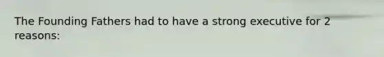 The Founding Fathers had to have a strong executive for 2 reasons: