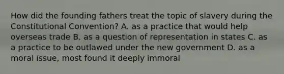 How did the founding fathers treat the topic of slavery during the Constitutional Convention? A. as a practice that would help overseas trade B. as a question of representation in states C. as a practice to be outlawed under the new government D. as a moral issue, most found it deeply immoral