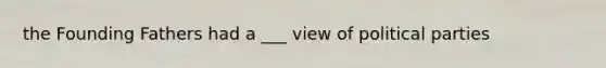 the Founding Fathers had a ___ view of political parties